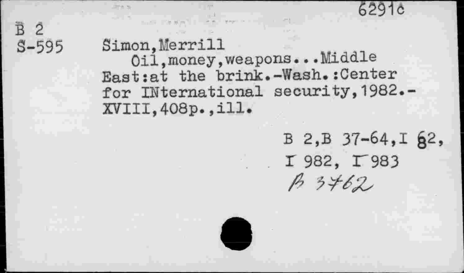 ﻿S 2 S-595
* f. '	• T f-f
Simon,Merrill
Oil,money,weapons...Middle Eastiat the brink.-Wash.:Center for International security,1982.-XVIII,4O8p.,ill.
B 2,B 37-64,1 §2, I 982, 37983